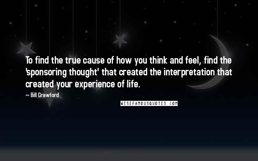 Bill Crawford Quotes: To find the true cause of how you think and feel, find the 'sponsoring thought' that created the interpretation that created your experience of life.