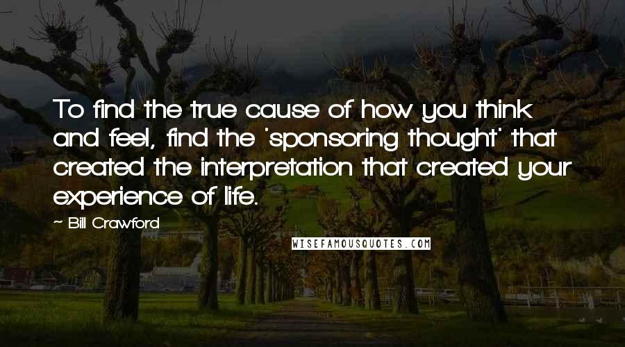 Bill Crawford Quotes: To find the true cause of how you think and feel, find the 'sponsoring thought' that created the interpretation that created your experience of life.