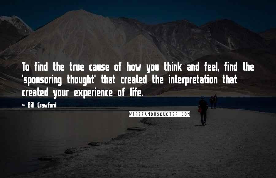 Bill Crawford Quotes: To find the true cause of how you think and feel, find the 'sponsoring thought' that created the interpretation that created your experience of life.