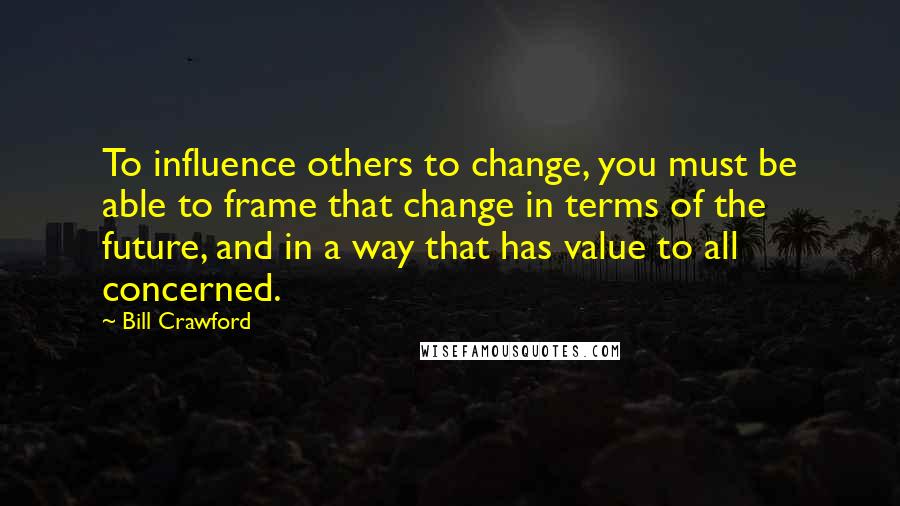 Bill Crawford Quotes: To influence others to change, you must be able to frame that change in terms of the future, and in a way that has value to all concerned.