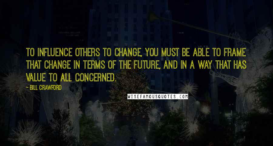 Bill Crawford Quotes: To influence others to change, you must be able to frame that change in terms of the future, and in a way that has value to all concerned.