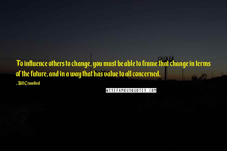 Bill Crawford Quotes: To influence others to change, you must be able to frame that change in terms of the future, and in a way that has value to all concerned.