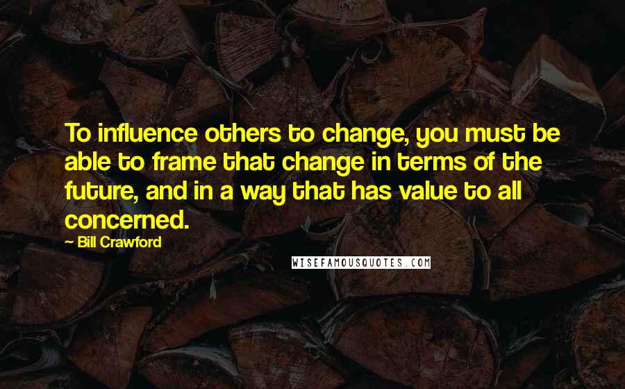 Bill Crawford Quotes: To influence others to change, you must be able to frame that change in terms of the future, and in a way that has value to all concerned.