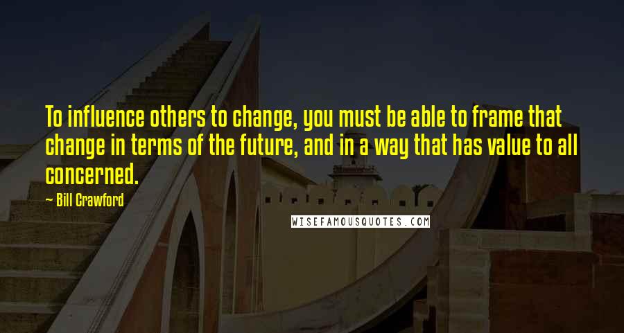 Bill Crawford Quotes: To influence others to change, you must be able to frame that change in terms of the future, and in a way that has value to all concerned.