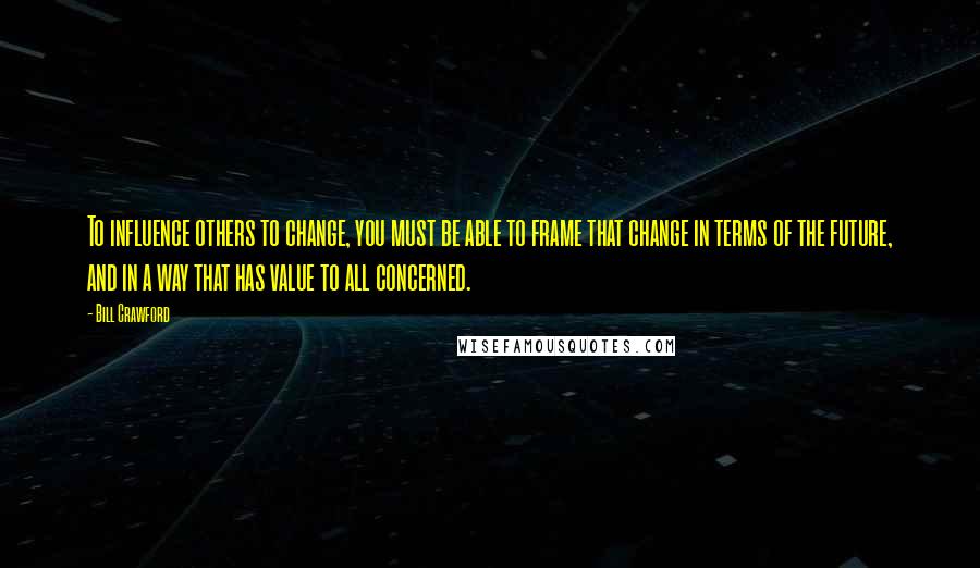 Bill Crawford Quotes: To influence others to change, you must be able to frame that change in terms of the future, and in a way that has value to all concerned.