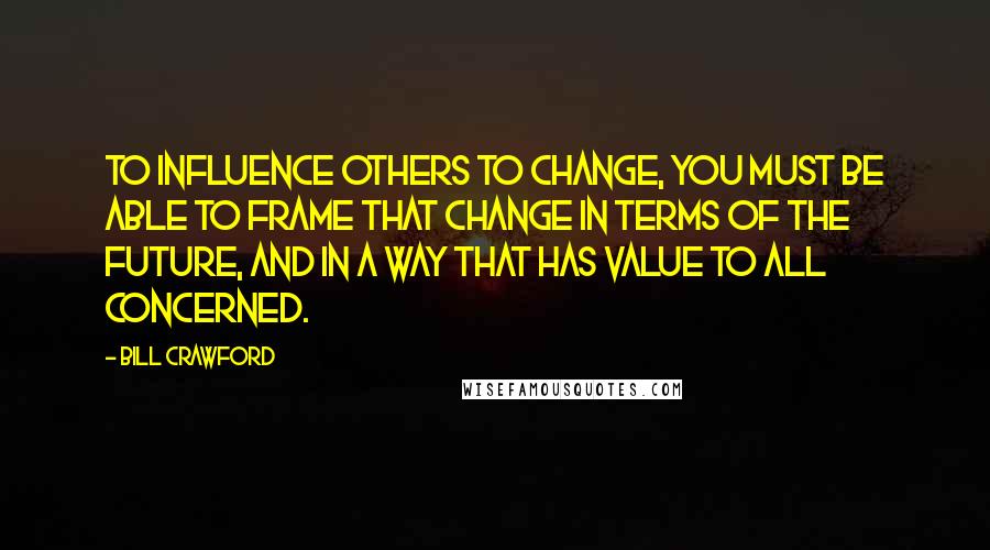 Bill Crawford Quotes: To influence others to change, you must be able to frame that change in terms of the future, and in a way that has value to all concerned.
