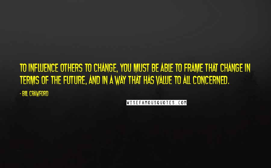 Bill Crawford Quotes: To influence others to change, you must be able to frame that change in terms of the future, and in a way that has value to all concerned.