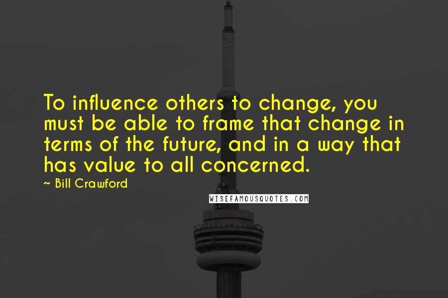 Bill Crawford Quotes: To influence others to change, you must be able to frame that change in terms of the future, and in a way that has value to all concerned.