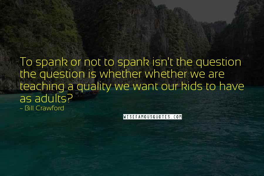 Bill Crawford Quotes: To spank or not to spank isn't the question the question is whether whether we are teaching a quality we want our kids to have as adults?