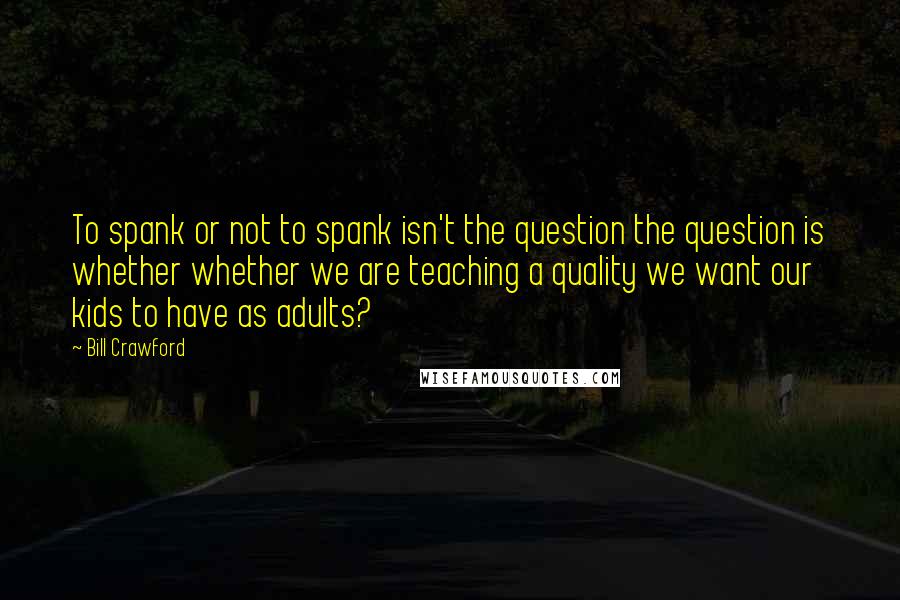 Bill Crawford Quotes: To spank or not to spank isn't the question the question is whether whether we are teaching a quality we want our kids to have as adults?