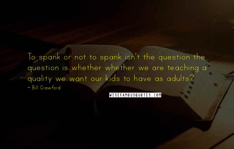 Bill Crawford Quotes: To spank or not to spank isn't the question the question is whether whether we are teaching a quality we want our kids to have as adults?