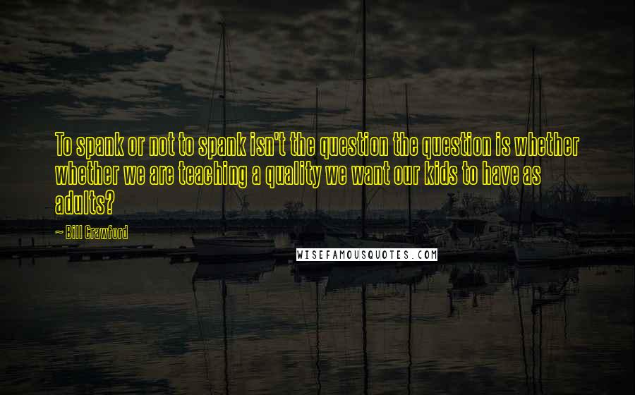 Bill Crawford Quotes: To spank or not to spank isn't the question the question is whether whether we are teaching a quality we want our kids to have as adults?