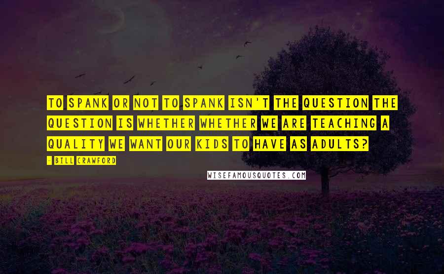 Bill Crawford Quotes: To spank or not to spank isn't the question the question is whether whether we are teaching a quality we want our kids to have as adults?