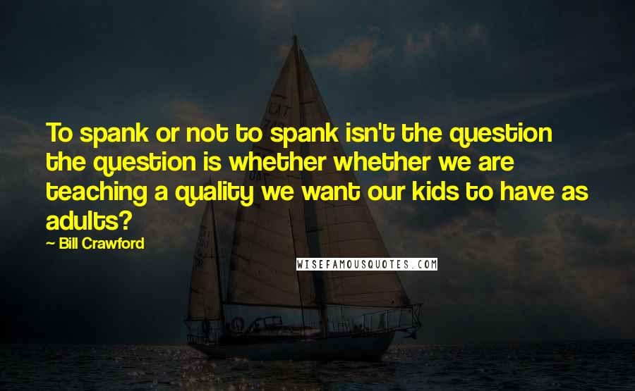 Bill Crawford Quotes: To spank or not to spank isn't the question the question is whether whether we are teaching a quality we want our kids to have as adults?