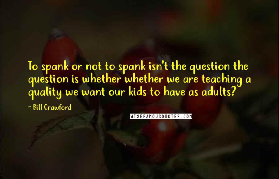 Bill Crawford Quotes: To spank or not to spank isn't the question the question is whether whether we are teaching a quality we want our kids to have as adults?