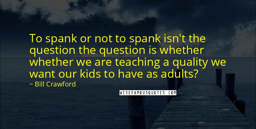 Bill Crawford Quotes: To spank or not to spank isn't the question the question is whether whether we are teaching a quality we want our kids to have as adults?