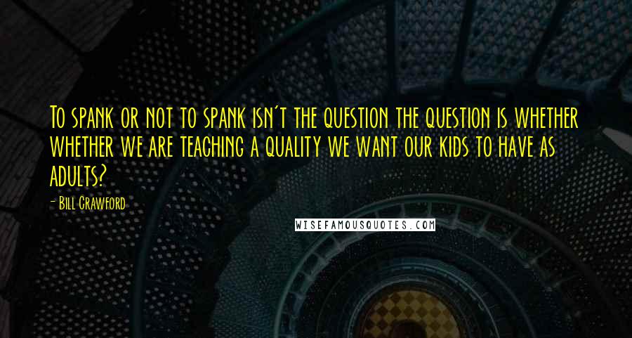 Bill Crawford Quotes: To spank or not to spank isn't the question the question is whether whether we are teaching a quality we want our kids to have as adults?