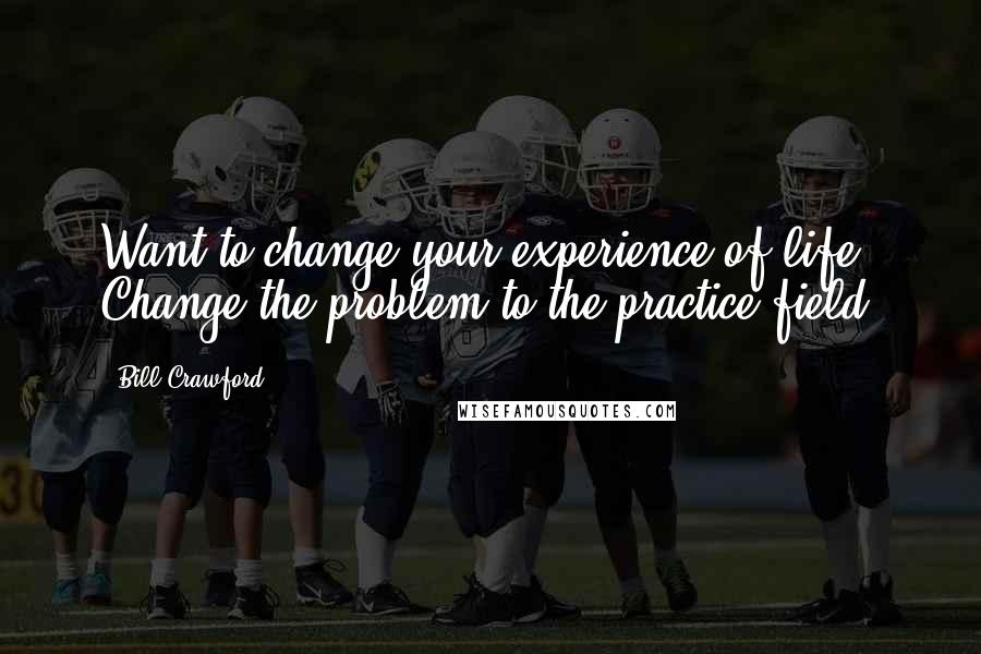 Bill Crawford Quotes: Want to change your experience of life? Change the problem to the practice field.