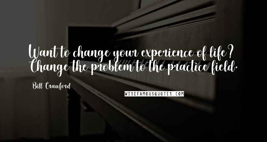 Bill Crawford Quotes: Want to change your experience of life? Change the problem to the practice field.