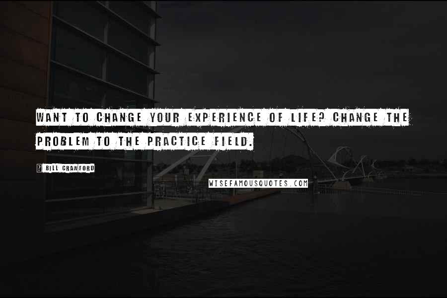 Bill Crawford Quotes: Want to change your experience of life? Change the problem to the practice field.