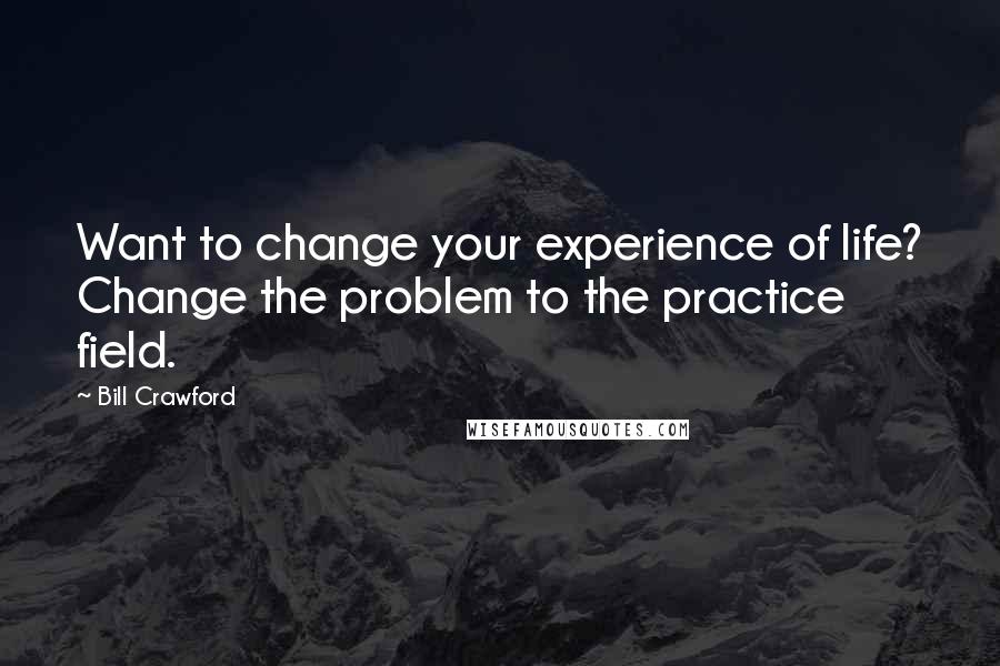 Bill Crawford Quotes: Want to change your experience of life? Change the problem to the practice field.