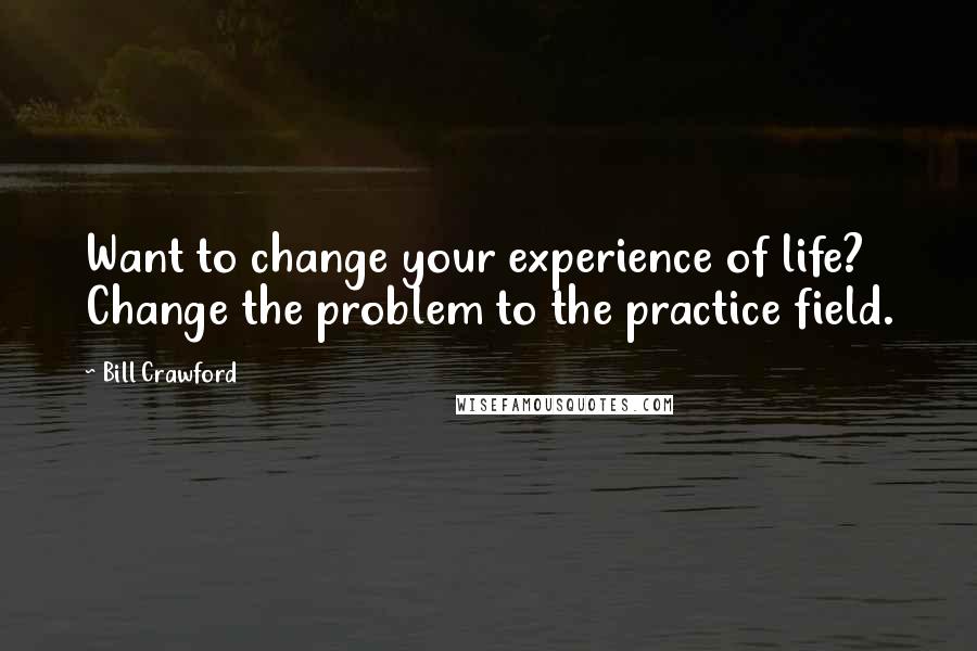 Bill Crawford Quotes: Want to change your experience of life? Change the problem to the practice field.