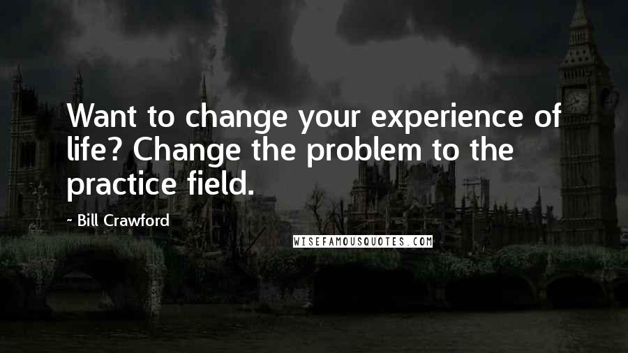 Bill Crawford Quotes: Want to change your experience of life? Change the problem to the practice field.