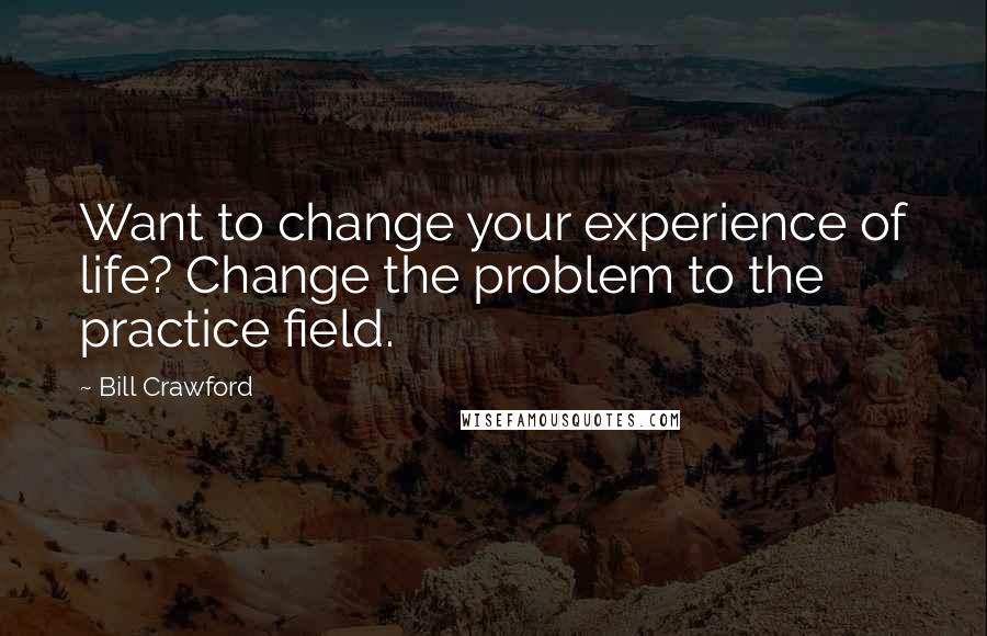 Bill Crawford Quotes: Want to change your experience of life? Change the problem to the practice field.