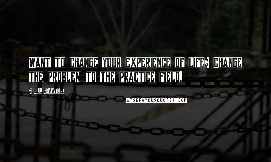 Bill Crawford Quotes: Want to change your experience of life? Change the problem to the practice field.