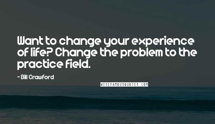 Bill Crawford Quotes: Want to change your experience of life? Change the problem to the practice field.