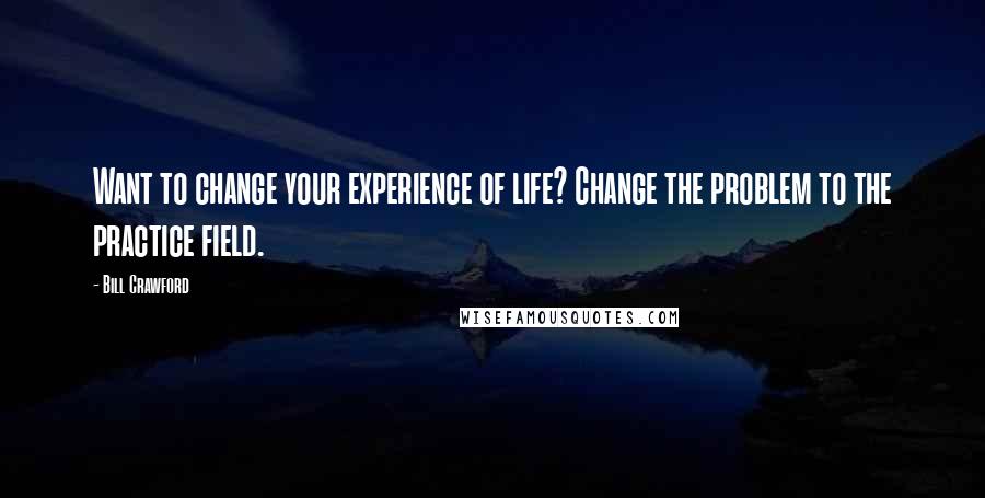 Bill Crawford Quotes: Want to change your experience of life? Change the problem to the practice field.