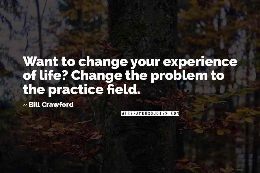 Bill Crawford Quotes: Want to change your experience of life? Change the problem to the practice field.