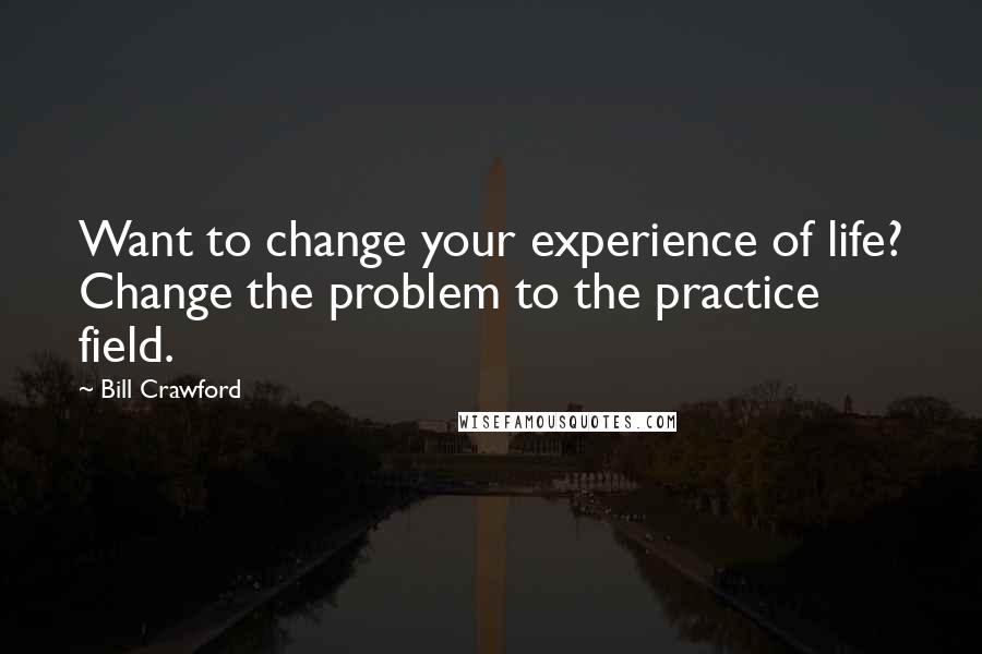 Bill Crawford Quotes: Want to change your experience of life? Change the problem to the practice field.