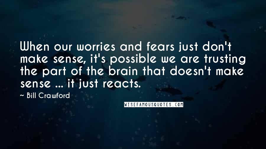 Bill Crawford Quotes: When our worries and fears just don't make sense, it's possible we are trusting the part of the brain that doesn't make sense ... it just reacts.