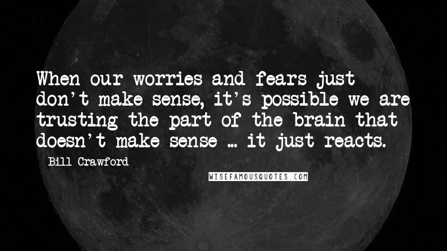 Bill Crawford Quotes: When our worries and fears just don't make sense, it's possible we are trusting the part of the brain that doesn't make sense ... it just reacts.