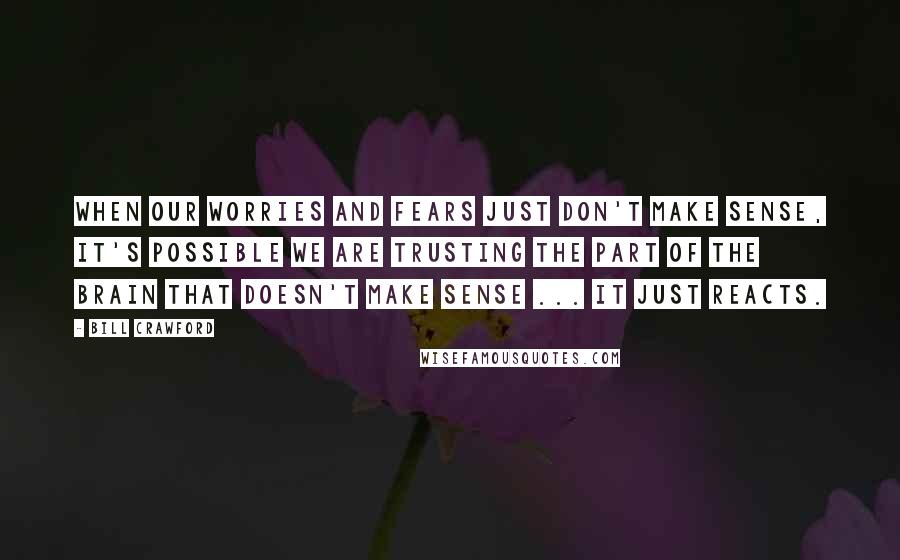 Bill Crawford Quotes: When our worries and fears just don't make sense, it's possible we are trusting the part of the brain that doesn't make sense ... it just reacts.