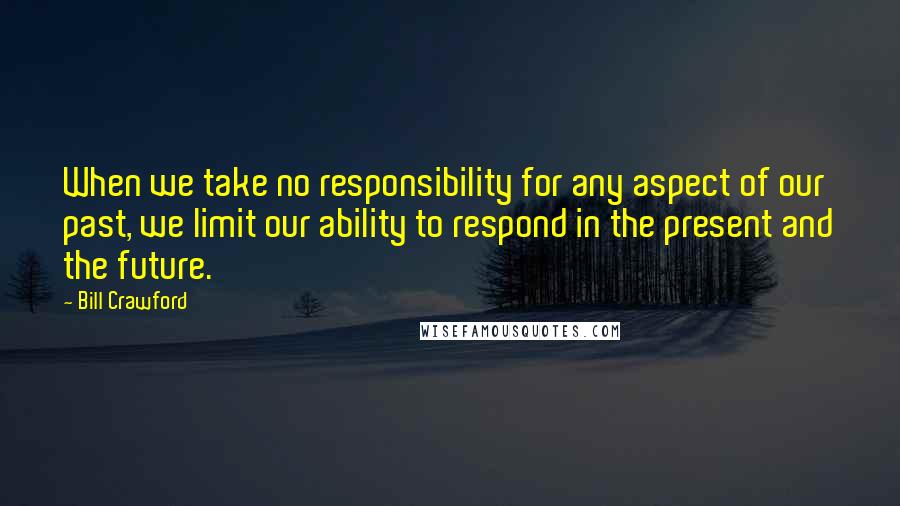 Bill Crawford Quotes: When we take no responsibility for any aspect of our past, we limit our ability to respond in the present and the future.