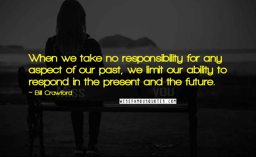 Bill Crawford Quotes: When we take no responsibility for any aspect of our past, we limit our ability to respond in the present and the future.