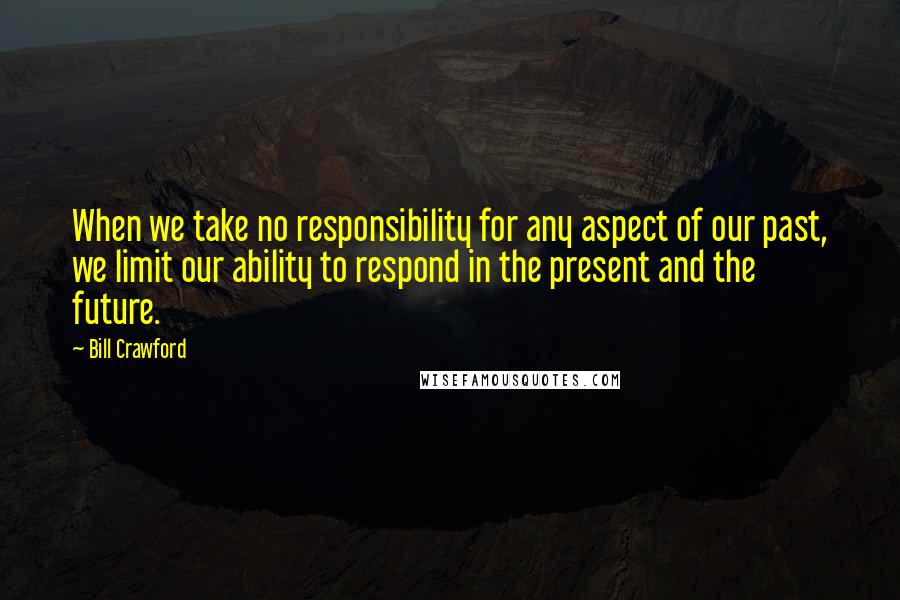 Bill Crawford Quotes: When we take no responsibility for any aspect of our past, we limit our ability to respond in the present and the future.