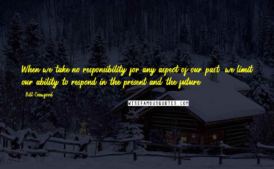 Bill Crawford Quotes: When we take no responsibility for any aspect of our past, we limit our ability to respond in the present and the future.