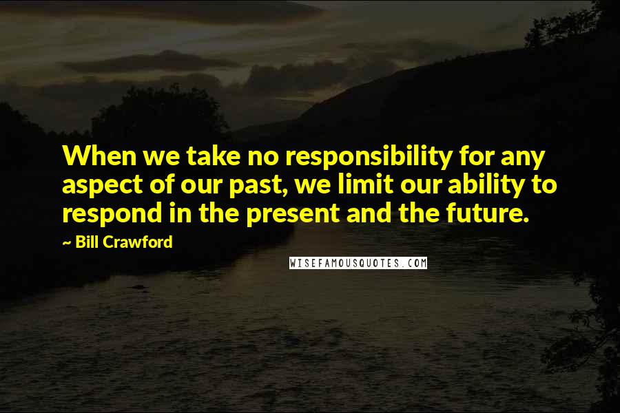 Bill Crawford Quotes: When we take no responsibility for any aspect of our past, we limit our ability to respond in the present and the future.