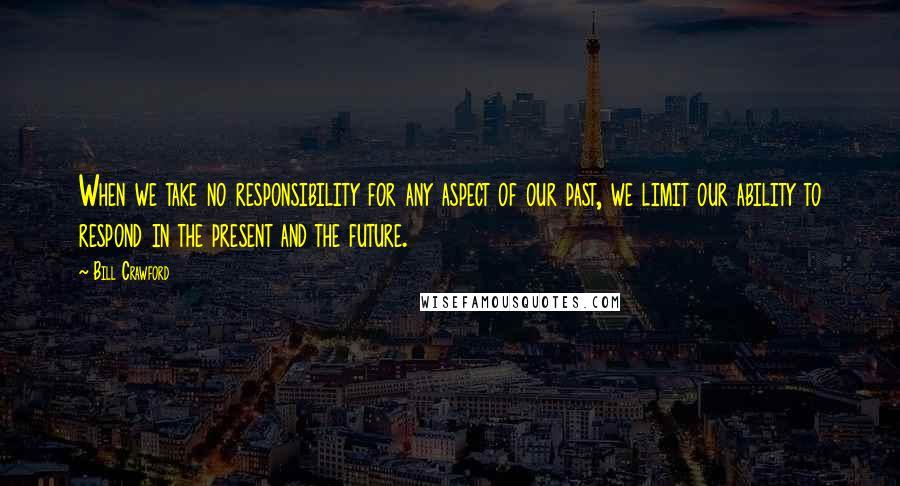 Bill Crawford Quotes: When we take no responsibility for any aspect of our past, we limit our ability to respond in the present and the future.