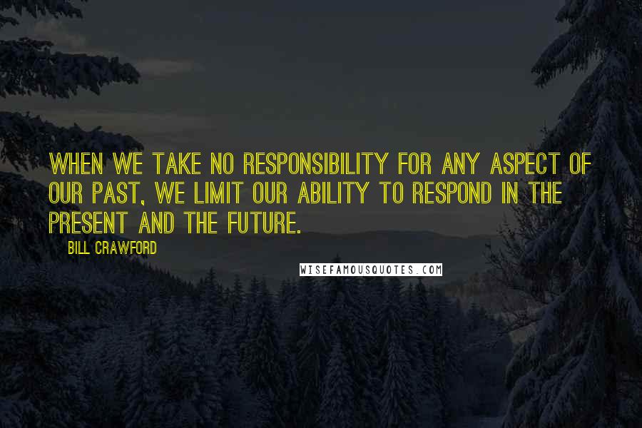 Bill Crawford Quotes: When we take no responsibility for any aspect of our past, we limit our ability to respond in the present and the future.