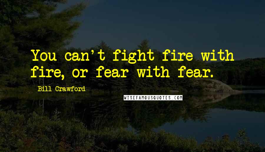 Bill Crawford Quotes: You can't fight fire with fire, or fear with fear.