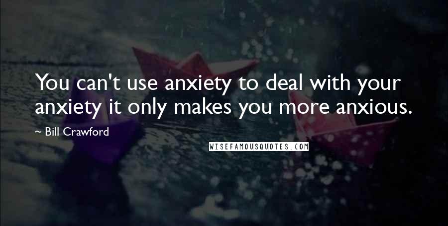 Bill Crawford Quotes: You can't use anxiety to deal with your anxiety it only makes you more anxious.