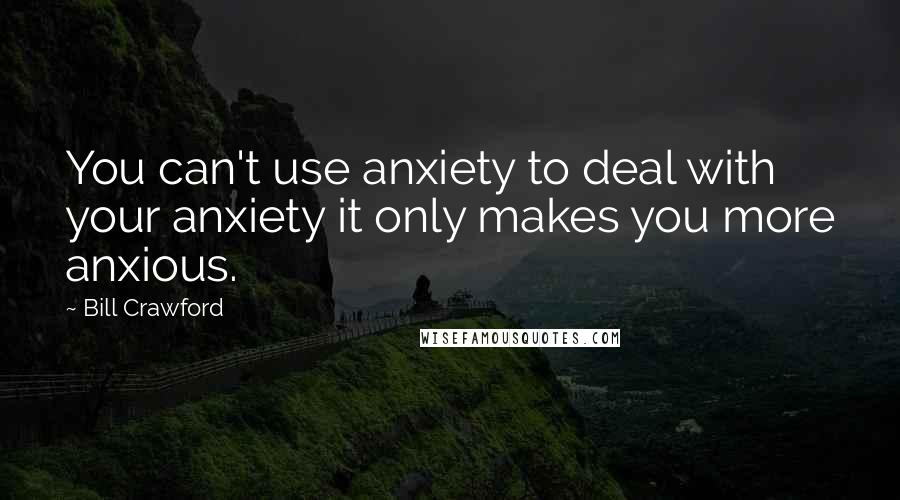 Bill Crawford Quotes: You can't use anxiety to deal with your anxiety it only makes you more anxious.