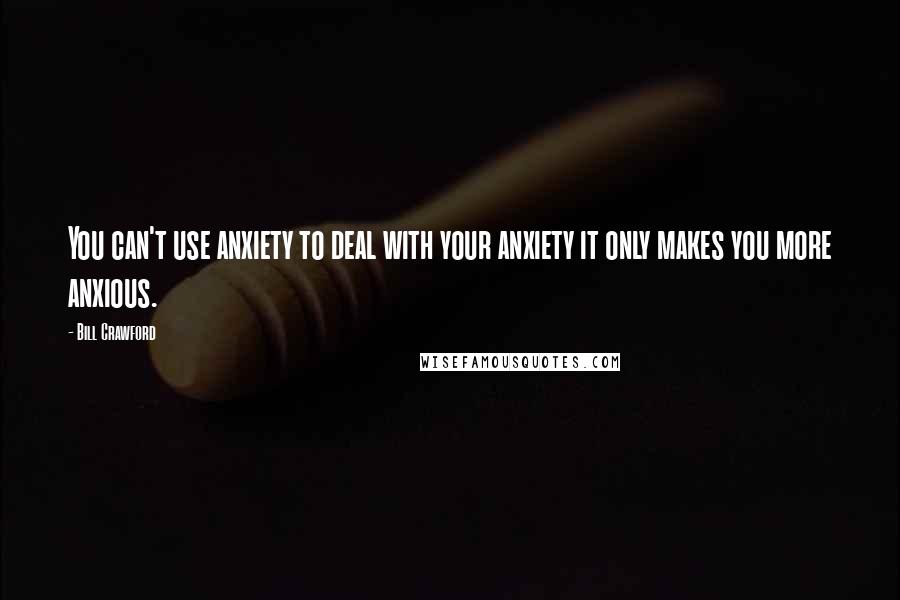 Bill Crawford Quotes: You can't use anxiety to deal with your anxiety it only makes you more anxious.