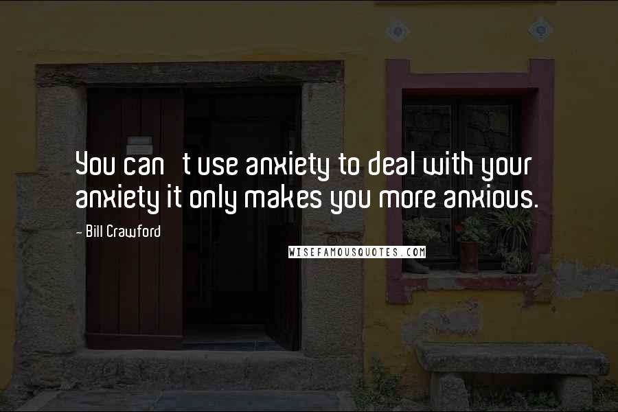 Bill Crawford Quotes: You can't use anxiety to deal with your anxiety it only makes you more anxious.