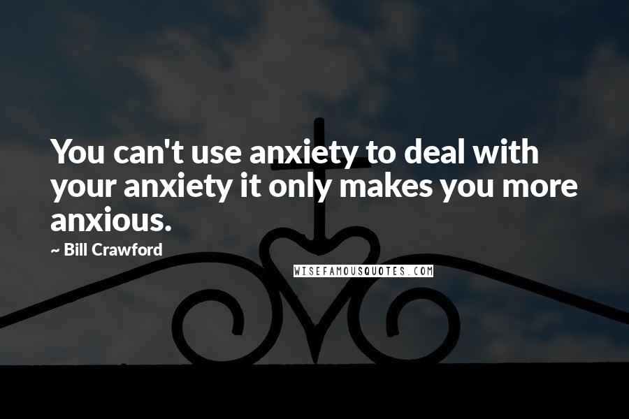 Bill Crawford Quotes: You can't use anxiety to deal with your anxiety it only makes you more anxious.