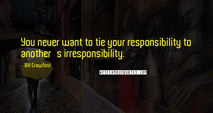 Bill Crawford Quotes: You never want to tie your responsibility to another's irresponsibility.